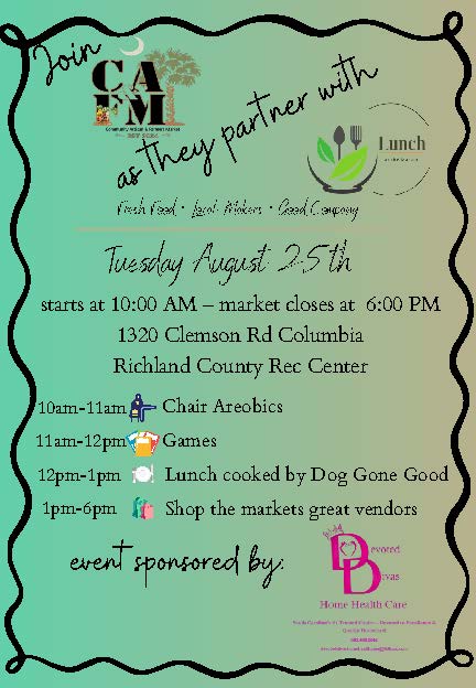 Event Name: Lunch at the Market – Richland County Date: Tuesday, August 25, 2026 Time: 10 am – 6 pm Address: North Springs Park Community Center - 1320 Clemson Rd, Columbia, SC 29229 Details: Come join us for a fun-filled Community Artisan & Farmers Market Pop-Up! In partnership with the South Carolina Department on Aging, South Carolina Department of Social Services, Central Midlands Area Agency on Aging, and Senior Resources, Inc., we invite you to Lunch at the Market!